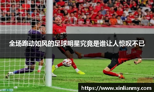 全场跑动如风的足球明星究竟是谁让人惊叹不已